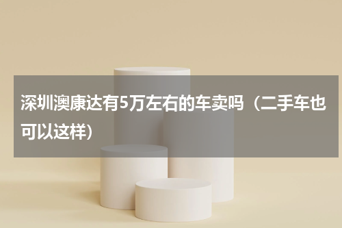 深圳澳康达有5万左右的车卖吗（二手车也可以这样）