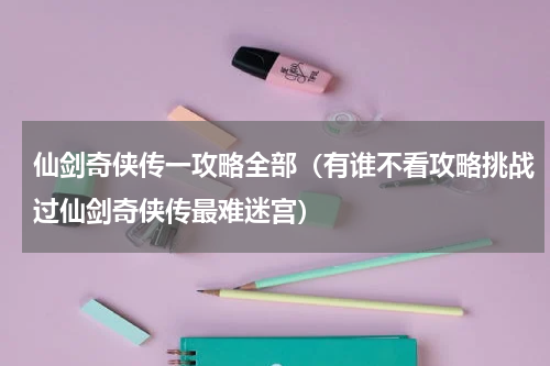 仙剑奇侠传一攻略全部（有谁不看攻略挑战过仙剑奇侠传最难迷宫）