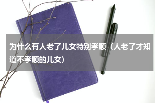 为什么有人老了儿女特别孝顺（人老了才知道不孝顺的儿女）