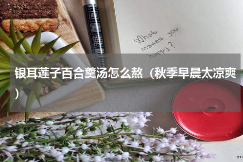 银耳莲子百合羹汤怎么熬（秋季早晨太凉爽）