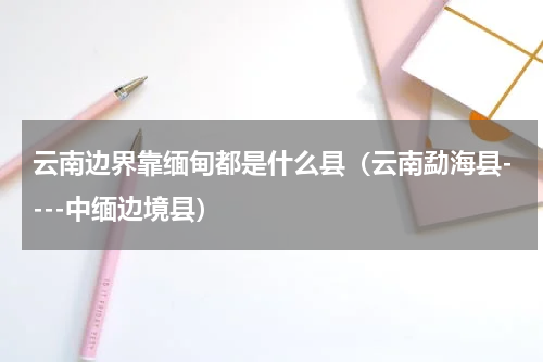 云南边界靠缅甸都是什么县（云南勐海县----中缅边境县）