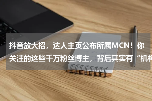 抖音放大招，达人主页公布所属MCN！你关注的这些千万粉丝博主，背后其实有“机构”……