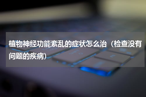 植物神经功能紊乱的症状怎么治（检查没有问题的疾病）