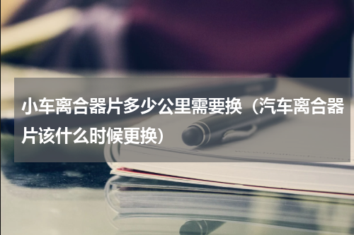 小车离合器片多少公里需要换（汽车离合器片该什么时候更换）