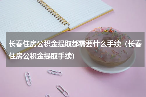 长春住房公积金提取都需要什么手续（长春住房公积金提取手续）