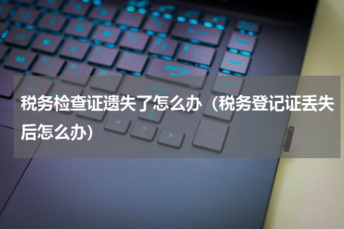 税务检查证遗失了怎么办（税务登记证丢失后怎么办）