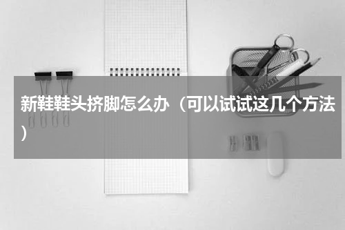新鞋鞋头挤脚怎么办（可以试试这几个方法）