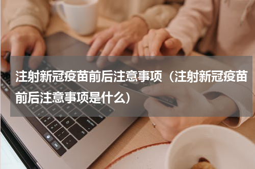 注射新冠疫苗前后注意事项（注射新冠疫苗前后注意事项是什么）