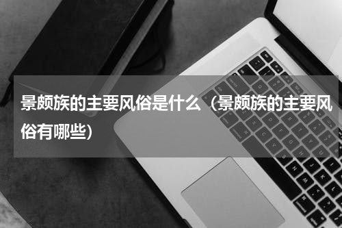 景颇族的主要风俗是什么（景颇族的主要风俗有哪些）