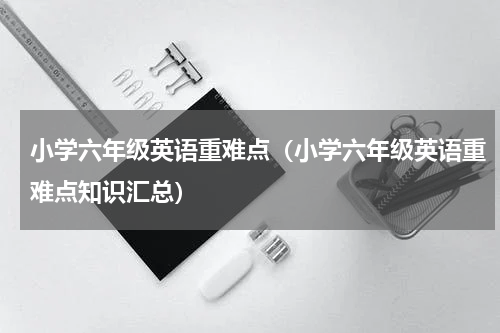 小学六年级英语重难点（小学六年级英语重难点知识汇总）