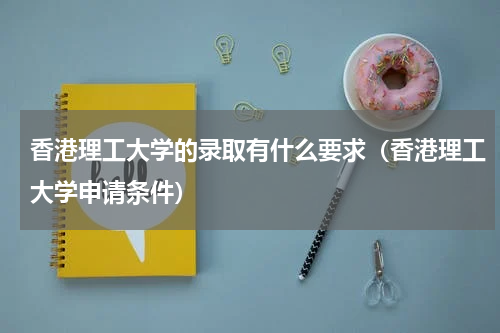 香港理工大学的录取有什么要求（香港理工大学申请条件）