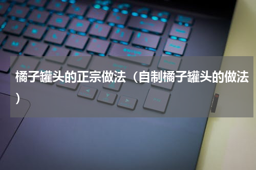 橘子罐头的正宗做法（自制橘子罐头的做法）