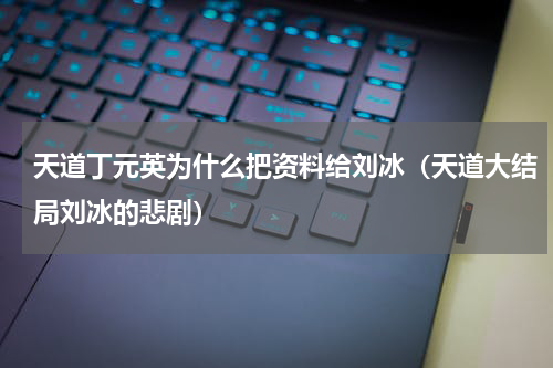 天道丁元英为什么把资料给刘冰（天道大结局刘冰的悲剧）