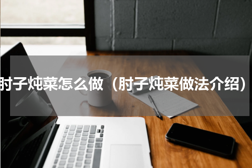 肘子炖菜怎么做（肘子炖菜做法介绍）