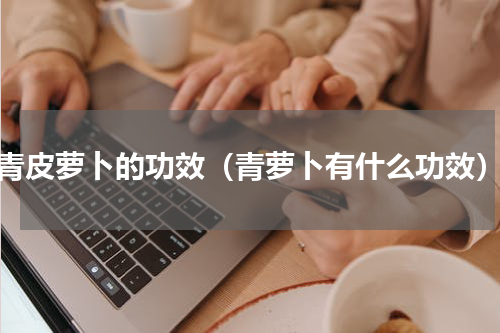 青皮萝卜的功效（青萝卜有什么功效）