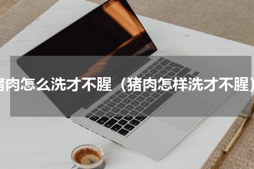 猪肉怎么洗才不腥（猪肉怎样洗才不腥）