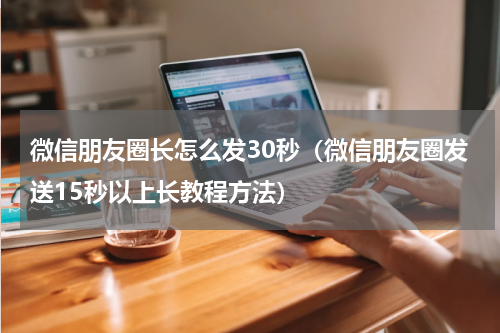 微信朋友圈长怎么发30秒（微信朋友圈发送15秒以上长教程方法）