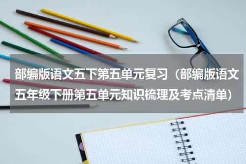 部编版语文五下第五单元复习（部编版语文五年级下册第五单元知识梳理及考点清单）