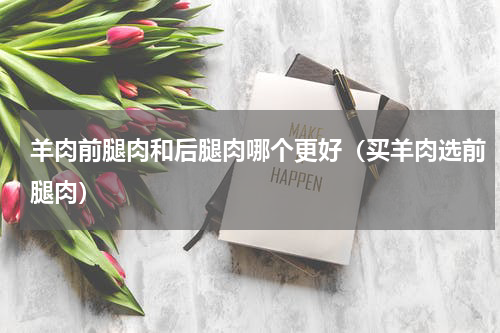 羊肉前腿肉和后腿肉哪个更好（买羊肉选前腿肉）