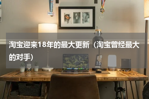 淘宝迎来18年的最大更新（淘宝曾经最大的对手）