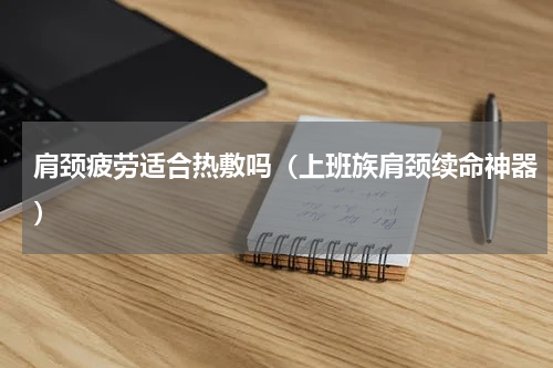 肩颈疲劳适合热敷吗（上班族肩颈续命神器）