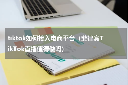 tiktok如何接入电商平台（菲律宾TikTok直播值得做吗）