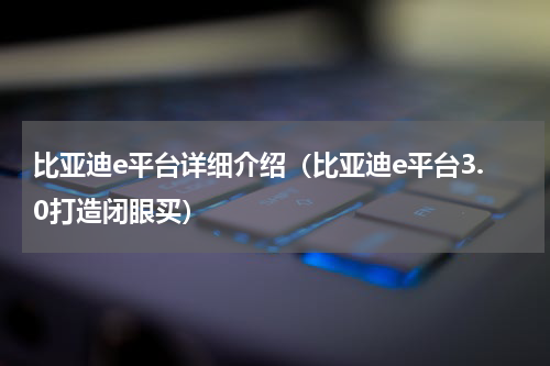 比亚迪e平台详细介绍（比亚迪e平台3.0打造闭眼买）