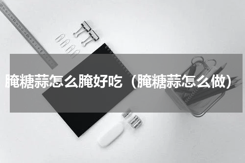 腌糖蒜怎么腌好吃（腌糖蒜怎么做）