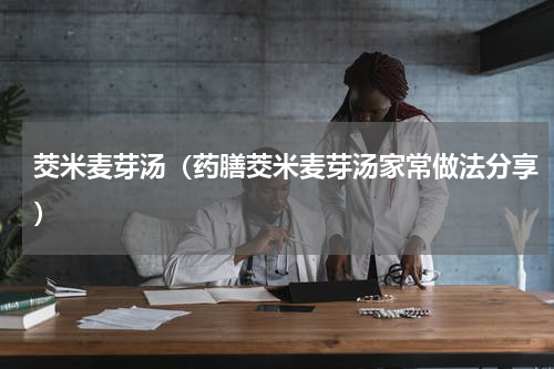 茭米麦芽汤（药膳茭米麦芽汤家常做法分享）