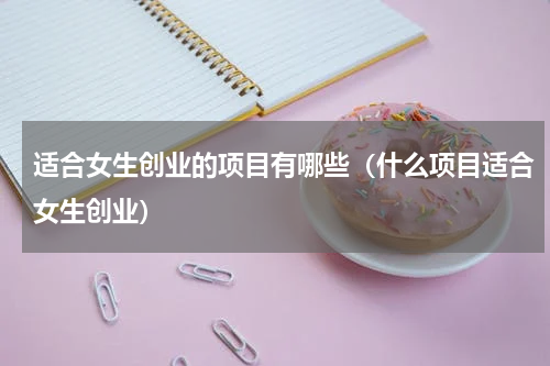 适合女生创业的项目有哪些（什么项目适合女生创业）