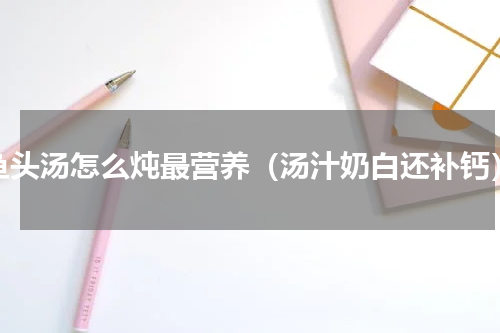 鱼头汤怎么炖最营养（汤汁奶白还补钙）
