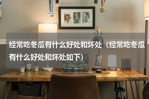 经常吃冬瓜有什么好处和坏处（经常吃冬瓜有什么好处和坏处如下）