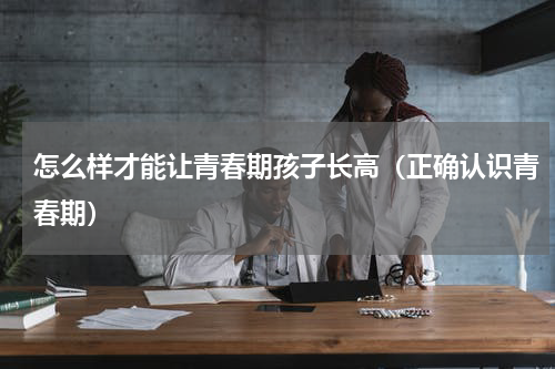 怎么样才能让青春期孩子长高（正确认识青春期）