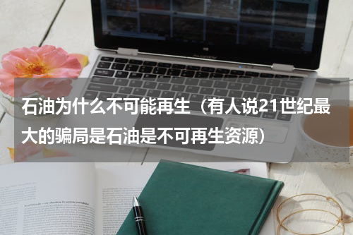 石油为什么不可能再生（有人说21世纪最大的骗局是石油是不可再生资源）