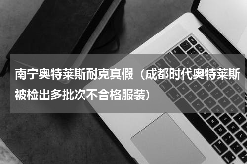 南宁奥特莱斯耐克真假（成都时代奥特莱斯被检出多批次不合格服装）