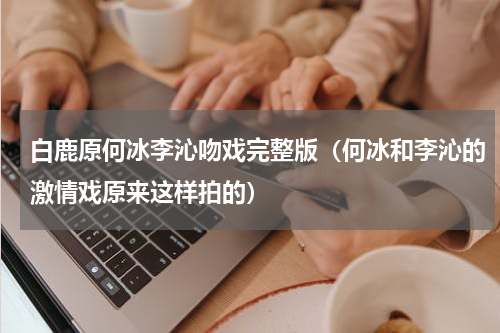 白鹿原何冰李沁吻戏完整版（何冰和李沁的激情戏原来这样拍的）