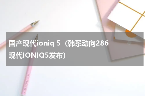 国产现代ioniq 5（韩系动向286现代IONIQ5发布）