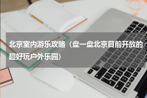北京室内游乐攻略（盘一盘北京目前开放的超好玩户外乐园）