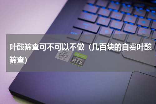 叶酸筛查可不可以不做（几百块的自费叶酸筛查）
