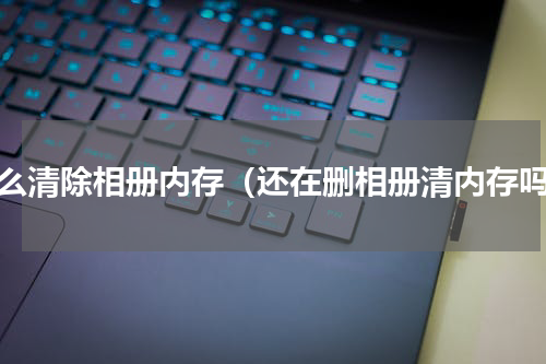 怎么清除相册内存（还在删相册清内存吗）