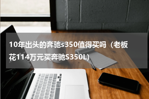 10年出头的奔驰s350值得买吗（老板花114万元买奔驰S350L）
