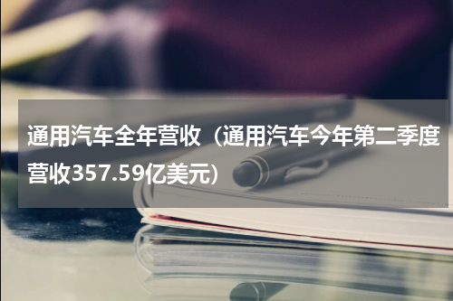 通用汽车全年营收（通用汽车今年第二季度营收357.59亿美元）