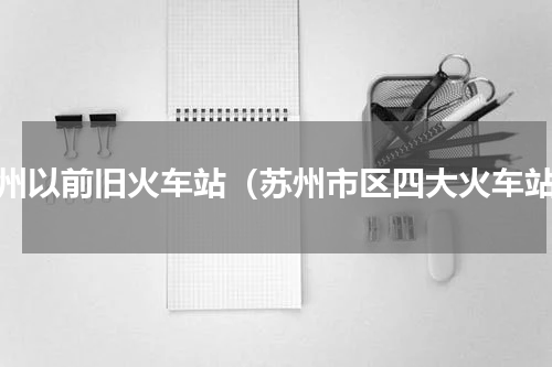 苏州以前旧火车站（苏州市区四大火车站）