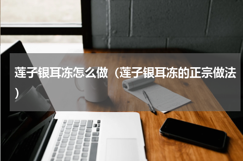 莲子银耳冻怎么做（莲子银耳冻的正宗做法）