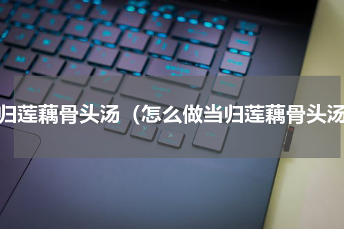当归莲藕骨头汤（怎么做当归莲藕骨头汤）