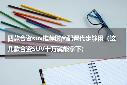 四款合资suv推荐时尚配置代步够用（这几款合资SUV十万就能拿下）
