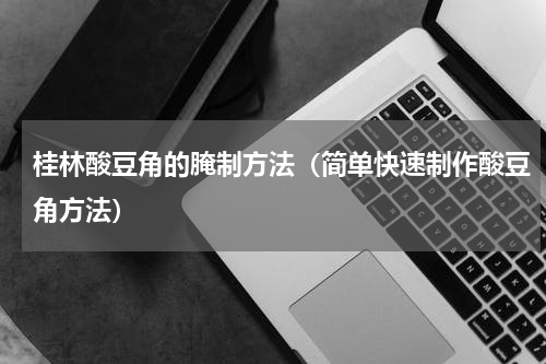桂林酸豆角的腌制方法（简单快速制作酸豆角方法）