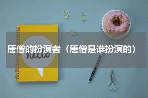 唐僧的扮演者（唐僧是谁扮演的）