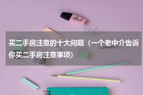 买二手房注意的十大问题（一个老中介告诉你买二手房注意事项）