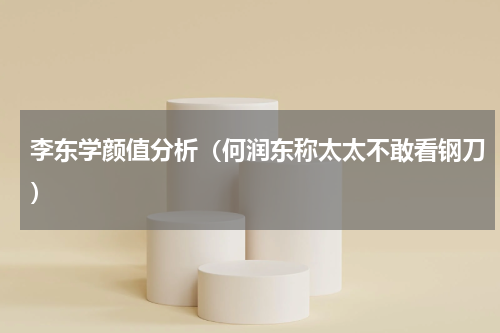 李东学颜值分析（何润东称太太不敢看钢刀）